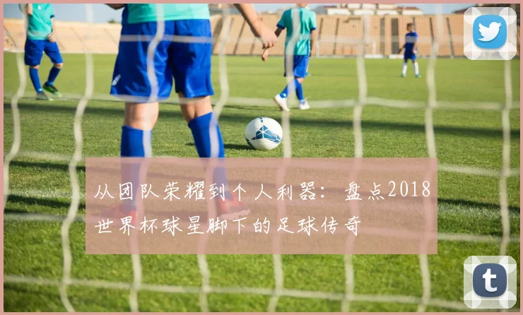 从团队荣耀到个人利器：盘点2018世界杯球星脚下的足球传奇