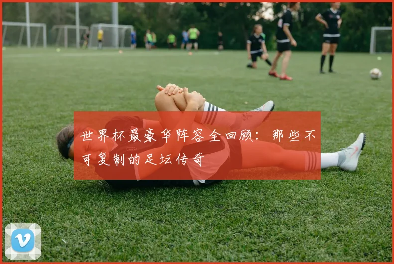 世界杯最豪华阵容全回顾：那些不可复制的足坛传奇